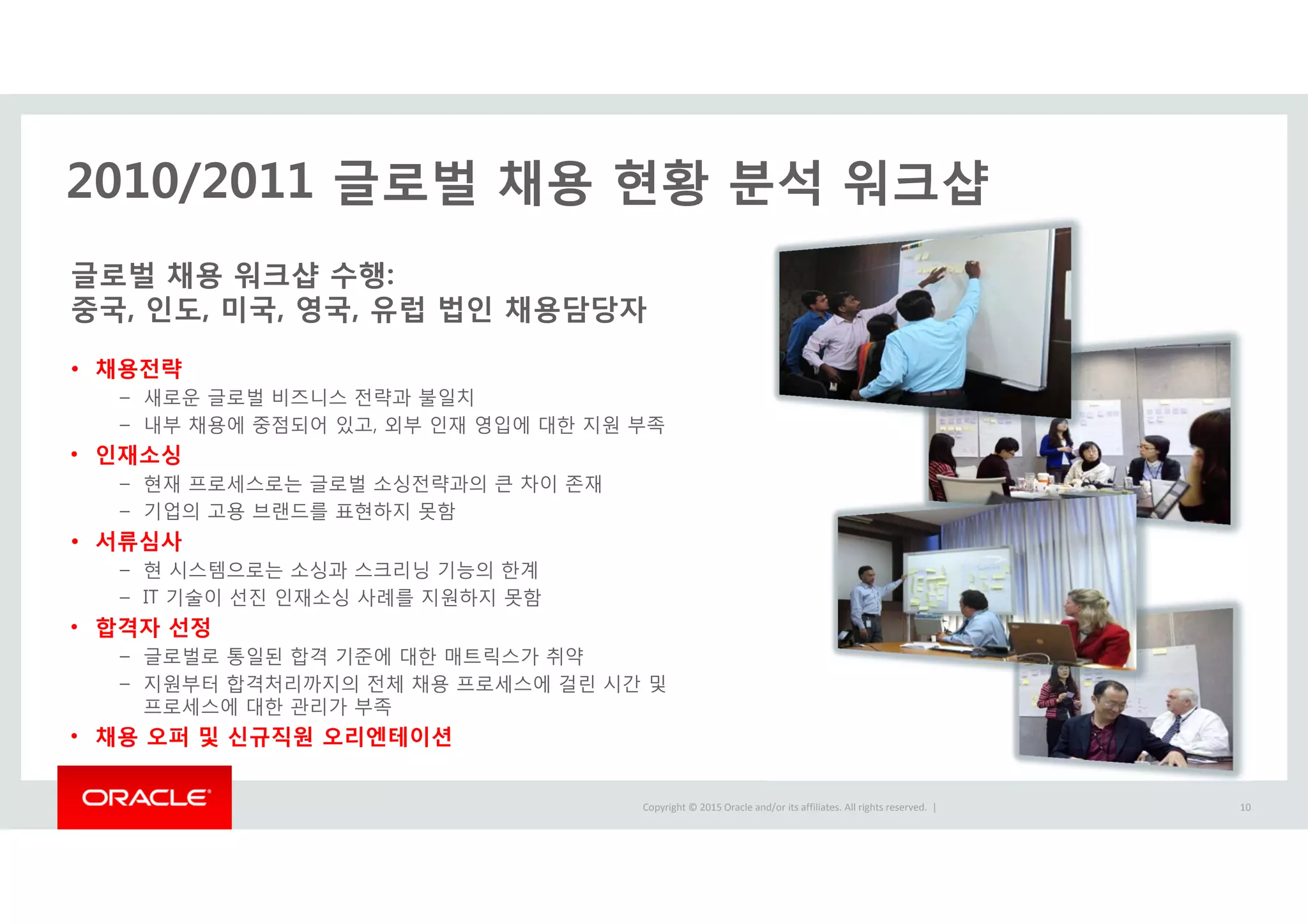 Copyright © 2015 Oracle and/or its affiliates. All rights reserved.  |
2010/2011 글로벌 채용 현황 분석 워크샵
글로벌 채용 워크샵 수행:
중국, 인도, 미국, 영국, 유럽 법인 채용담당자
• 채용전략
– 새로운 글로벌 비즈니스 전략과 불일치
– 내부 채용에 중점되어 있고, 외부 인재 영입에 대한 지원 부족
• 인재소싱
– 현재 프로세스로는 글로벌 소싱전략과의 큰 차이 존재
– 기업의 고용 브랜드를 표현하지 못함
• 서류심사
– 현 시스템으로는 소싱과 스크리닝 기능의 한계
– IT 기술이 선진 인재소싱 사례를 지원하지 못함
• 합격자 선정
– 글로벌로 통일된 합격 기준에 대한 매트릭스가 취약
– 지원부터 합격처리까지의 전체 채용 프로세스에 걸린 시간 및
프로세스에 대한 관리가 부족
• 채용 오퍼 및 신규직원 오리엔테이션
10
 