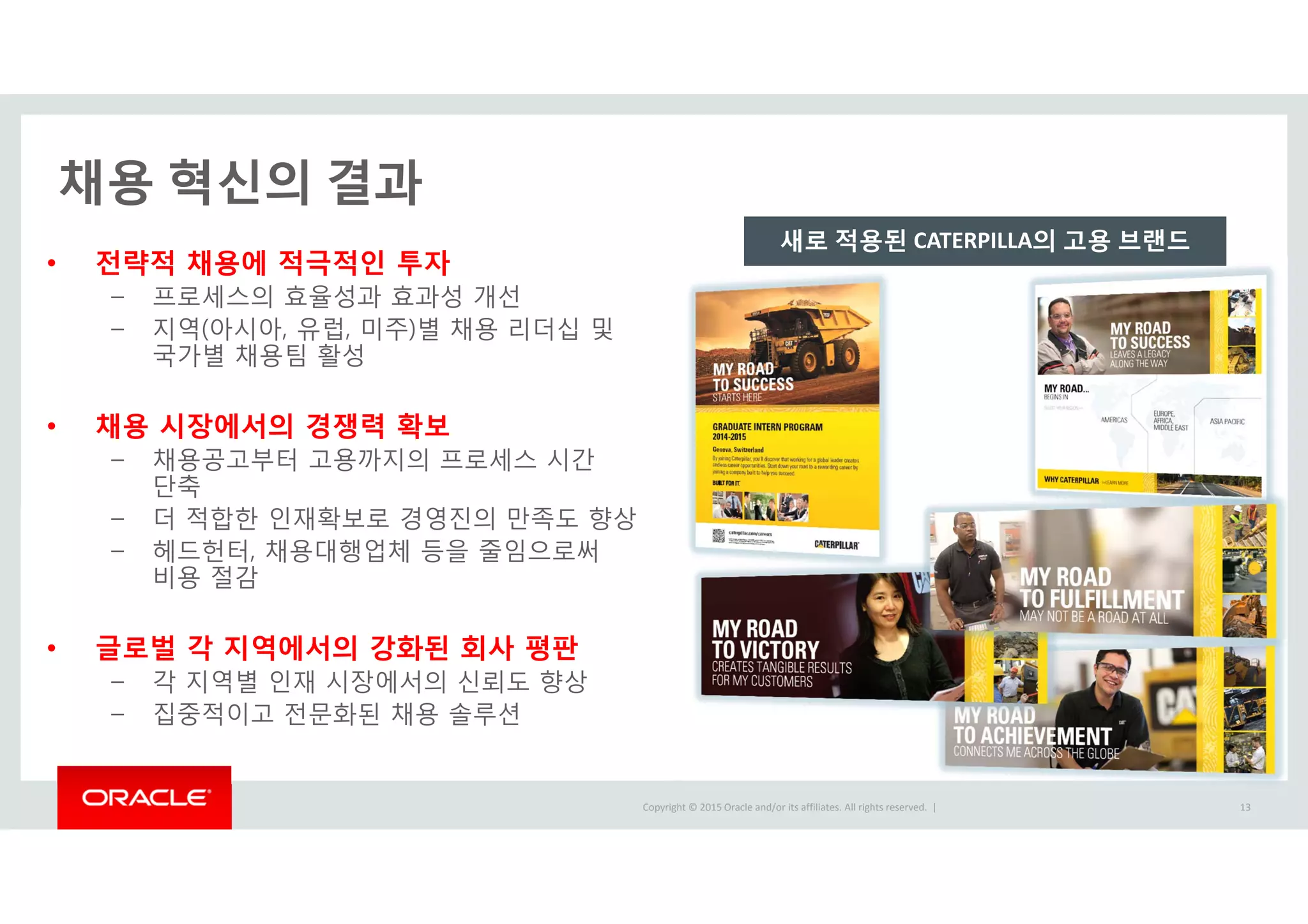 Copyright © 2015 Oracle and/or its affiliates. All rights reserved.  |
• 전략적 채용에 적극적인 투자
– 프로세스의 효율성과 효과성 개선
– 지역(아시아, 유럽, 미주)별 채용 리더십 및
국가별 채용팀 활성
• 채용 시장에서의 경쟁력 확보
– 채용공고부터 고용까지의 프로세스 시간
단축
– 더 적합한 인재확보로 경영진의 만족도 향상
– 헤드헌터, 채용대행업체 등을 줄임으로써
비용 절감
• 글로벌 각 지역에서의 강화된 회사 평판
– 각 지역별 인재 시장에서의 신뢰도 향상
– 집중적이고 전문화된 채용 솔루션
채용 혁신의 결과
새로 적용된 CATERPILLA의 고용 브랜드
13
 