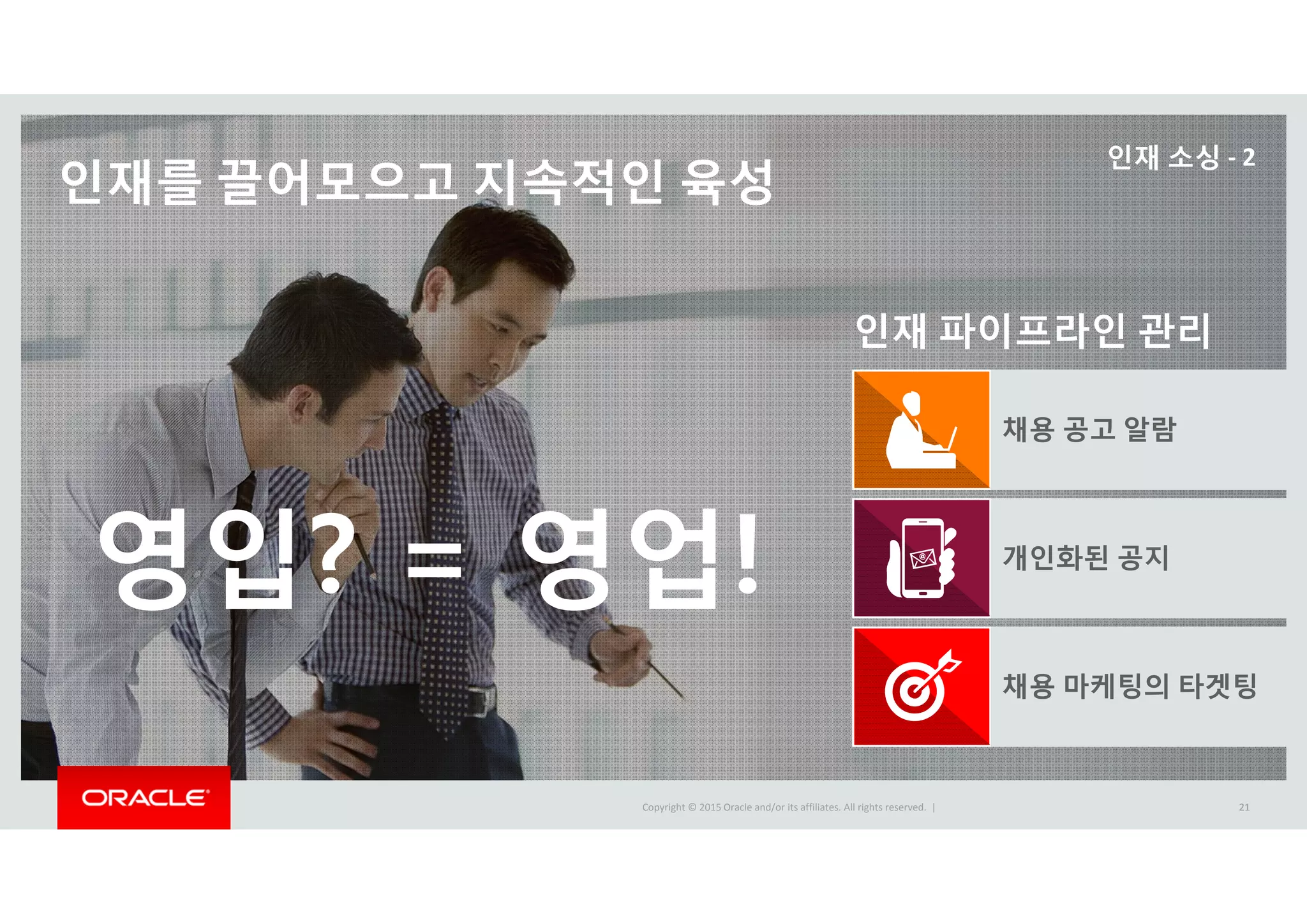 Copyright © 2015 Oracle and/or its affiliates. All rights reserved.  |Copyright © 2015 Oracle and/or its affiliates. All rights reserved.  | 21
인재를 끌어모으고 지속적인 육성
21
인재 파이프라인 관리
채용 공고 알람
개인화된 공지
채용 마케팅의 타겟팅
인재 소싱 ‐ 2
영입? = 영업!
 