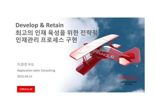 Copyright © 2014 Oracle and/or its affiliates. All rights reserved. 
이경연 부장
Application Sales Consulting
2015.04.21
Develop & Retain
최고의 인재 육성을 위한 전략적
인재관리 프로세스 구현
 