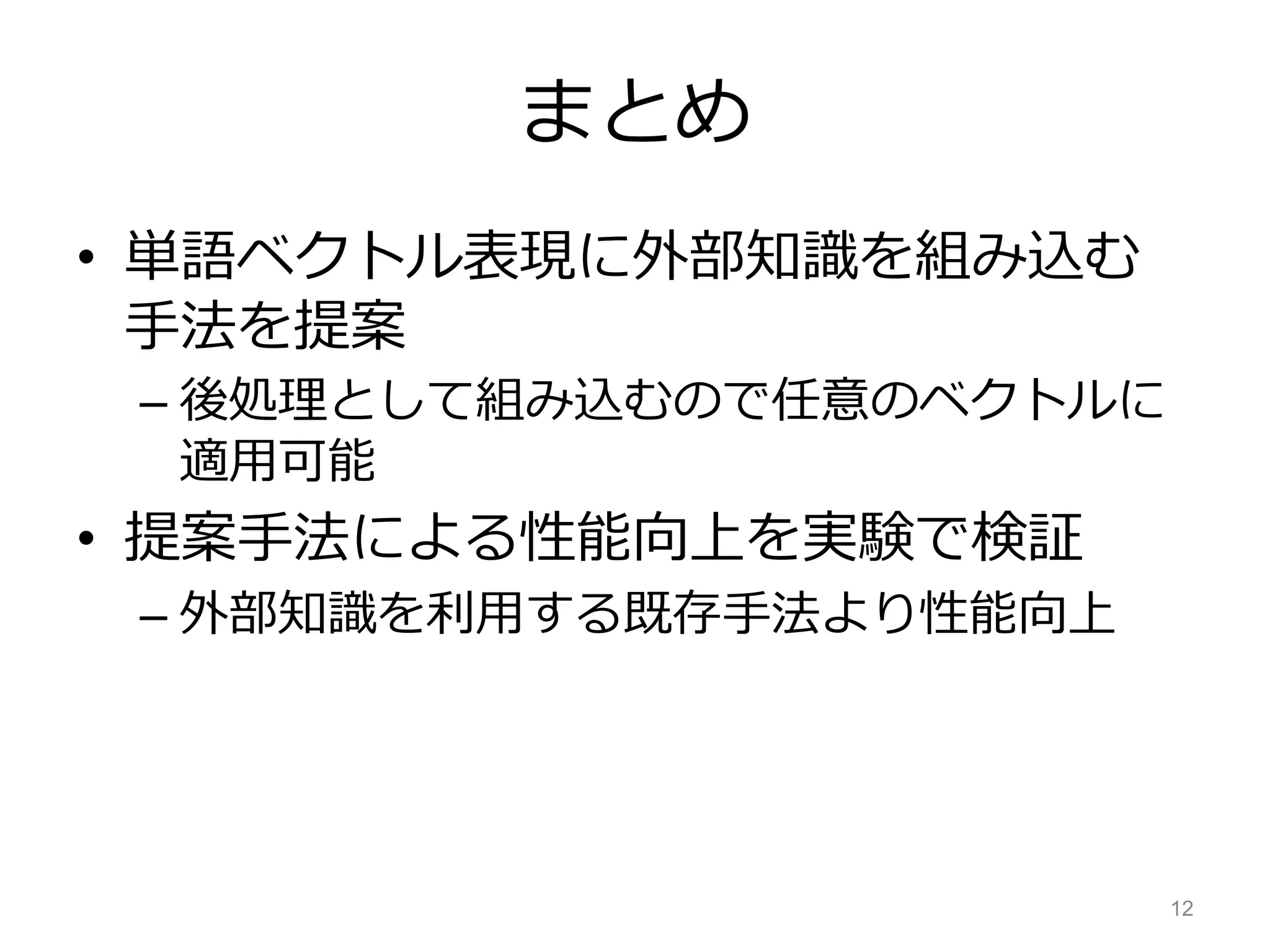 まとめ
• 単語ベクトル表現に外部知識を組み込む
手法を提案
– 後処理として組み込むので任意のベクトルに
適用可能
• 提案手法による性能向上を実験で検証
– 外部知識を利用する既存手法より性能向上
12
 