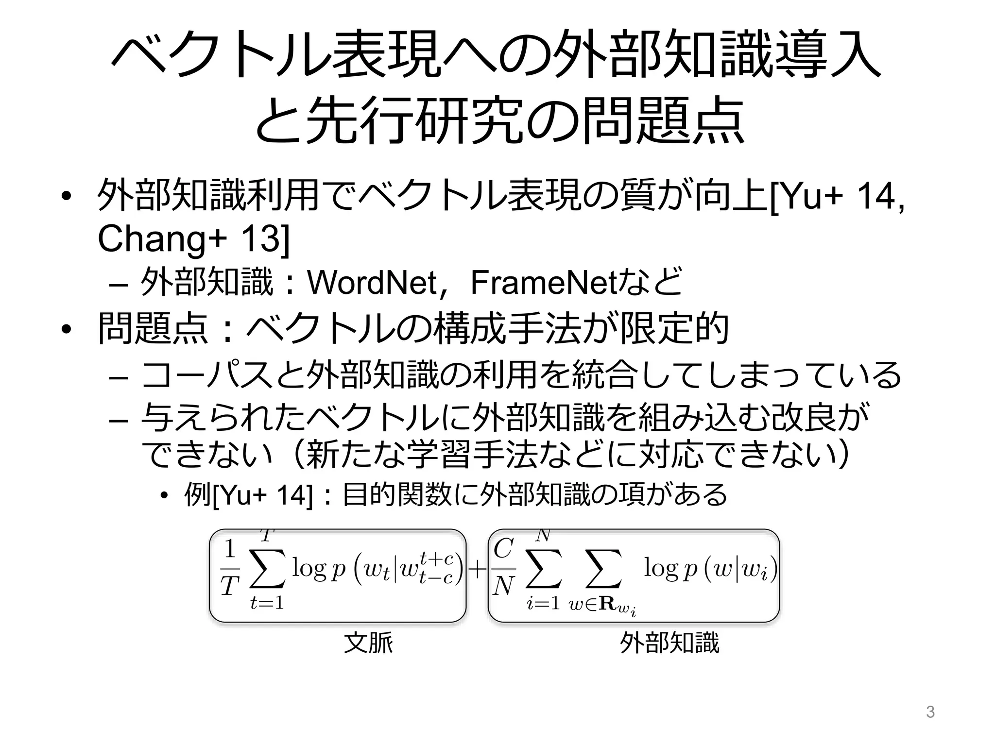 ベクトル表現への外部知識導入
と先行研究の問題点
• 外部知識利用でベクトル表現の質が向上[Yu+ 14,
Chang+ 13]
– 外部知識：WordNet，FrameNetなど
• 問題点：ベクトルの構成手法が限定的
– コーパスと外部知識の利用を統合してしまっている
– 与えられたベクトルに外部知識を組み込む改良が
できない（新たな学習手法などに対応できない）
• 例[Yu+ 14]：目的関数に外部知識の項がある
3
文脈 外部知識
 