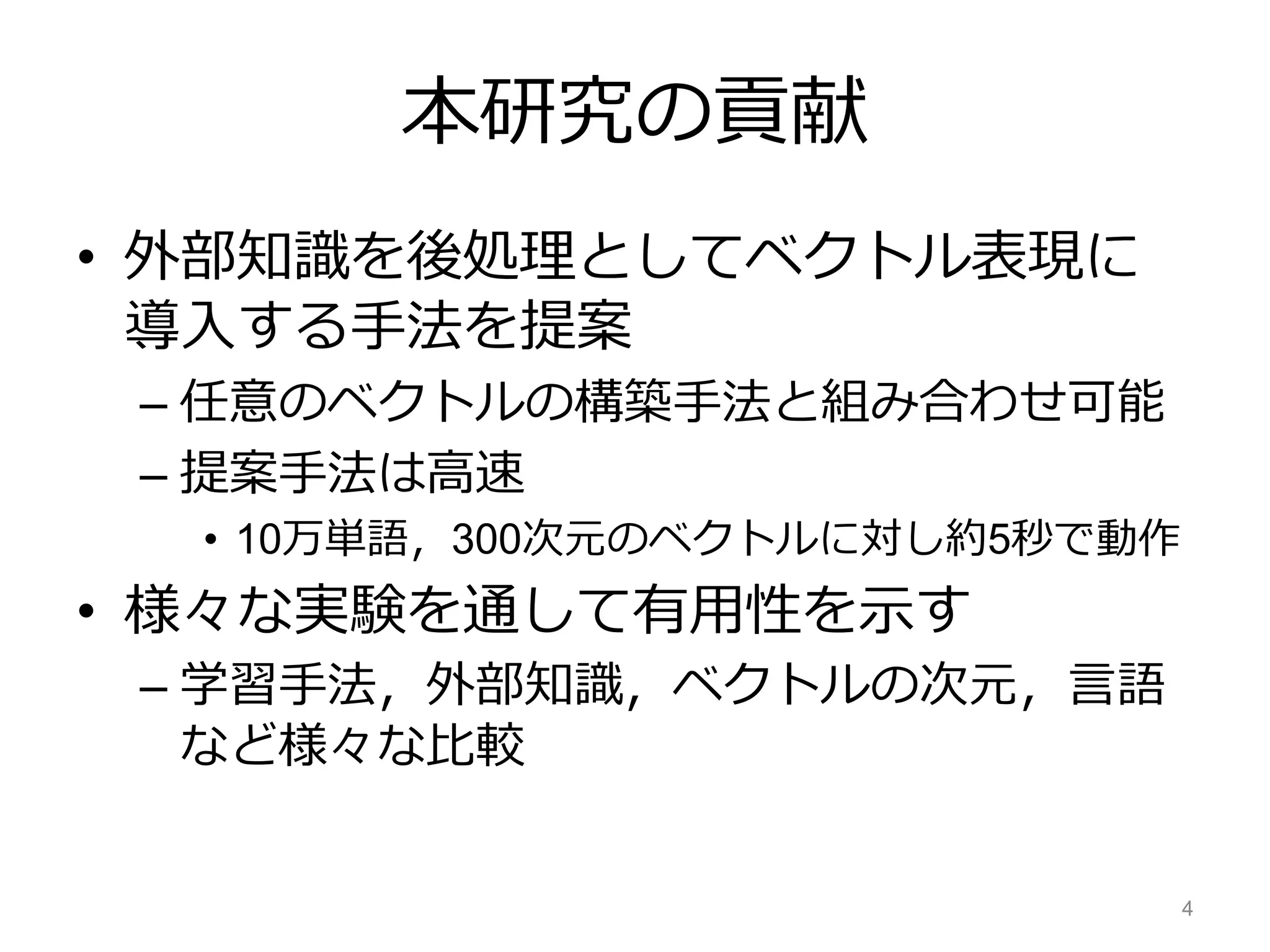 本研究の貢献
• 外部知識を後処理としてベクトル表現に
導入する手法を提案
– 任意のベクトルの構築手法と組み合わせ可能
– 提案手法は高速
• 10万単語，300次元のベクトルに対し約5秒で動作
• 様々な実験を通して有用性を示す
– 学習手法，外部知識，ベクトルの次元，言語
など様々な比較
4
 