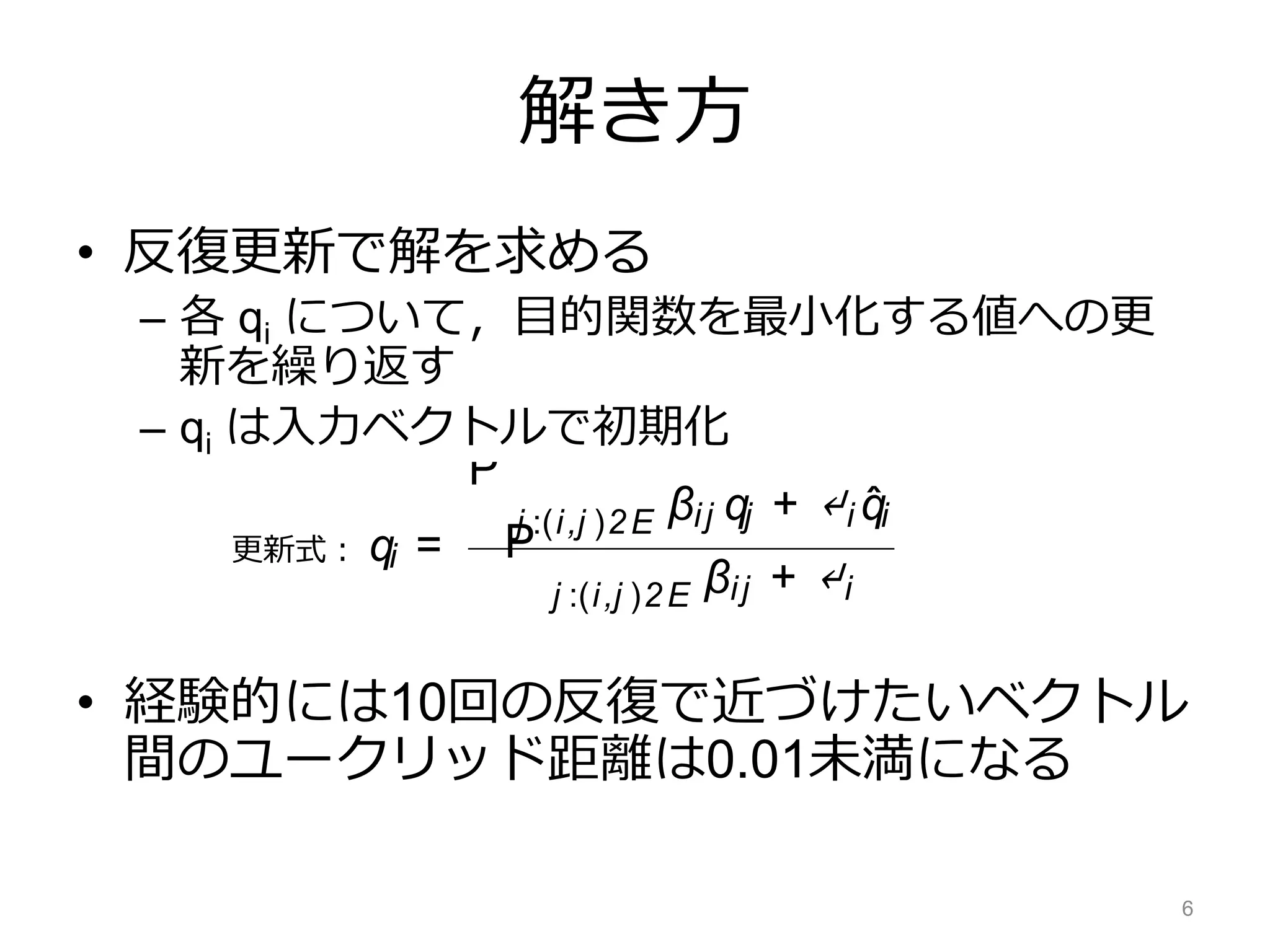 解き方
• 反復更新で解を求める
– 各 qi について，目的関数を最小化する値への更
新を繰り返す
– qi は入力ベクトルで初期化
• 経験的には10回の反復で近づけたいベクトル
間のユークリッド距離は0.01未満になる
6
orma-
o mul-
gives
valua-
engths
ect of
ﬁtting
com/
s
heset
desse-
resent
ex for
V ⇥ V
lution can be found by solving a system of linear
equations. To do so, we use an efﬁcient iterative
updating method (Bengio et al., 2006; Subramanya
et al., 2010; Das and Petrov, 2011; Das and Smith,
2011). The vectors in Q are initialized to be equal
to thevectorsin ˆQ. Wetaketheﬁrst derivativeof
with respect to one qi vector, and by equating it to
zero arriveat thefollowing onlineupdate:
qi =
P
j :(i,j )2E βij qj + ↵i ˆqi
P
j :(i,j )2E βij + ↵i
(1)
In practice, running this procedure for 10 iterations
converges to changes in Euclidean distance of ad-
jacent vertices of less than 10− 2. The retroﬁtting
approach described above is modular; it can be ap-
plied to word vector representations obtained from
更新式：
 