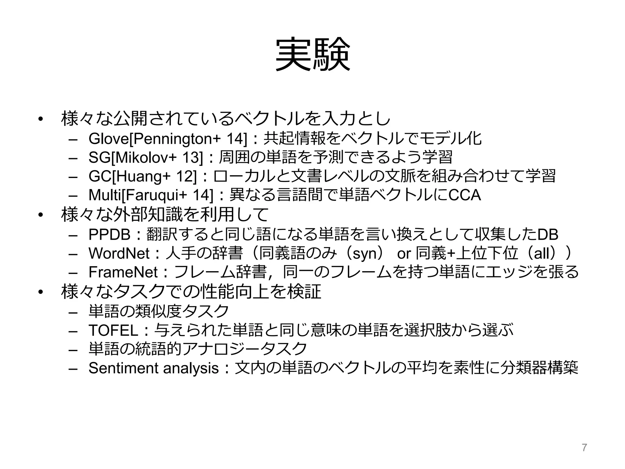 実験
• 様々な公開されているベクトルを入力とし
– Glove[Pennington+ 14]：共起情報をベクトルでモデル化
– SG[Mikolov+ 13]：周囲の単語を予測できるよう学習
– GC[Huang+ 12]：ローカルと文書レベルの文脈を組み合わせて学習
– Multi[Faruqui+ 14]：異なる言語間で単語ベクトルにCCA
• 様々な外部知識を利用して
– PPDB：翻訳すると同じ語になる単語を言い換えとして収集したDB
– WordNet：人手の辞書（同義語のみ（syn） or 同義+上位下位（all））
– FrameNet：フレーム辞書，同一のフレームを持つ単語にエッジを張る
• 様々なタスクでの性能向上を検証
– 単語の類似度タスク
– TOFEL：与えられた単語と同じ意味の単語を選択肢から選ぶ
– 単語の統語的アナロジータスク
– Sentiment analysis：文内の単語のベクトルの平均を素性に分類器構築
7
 