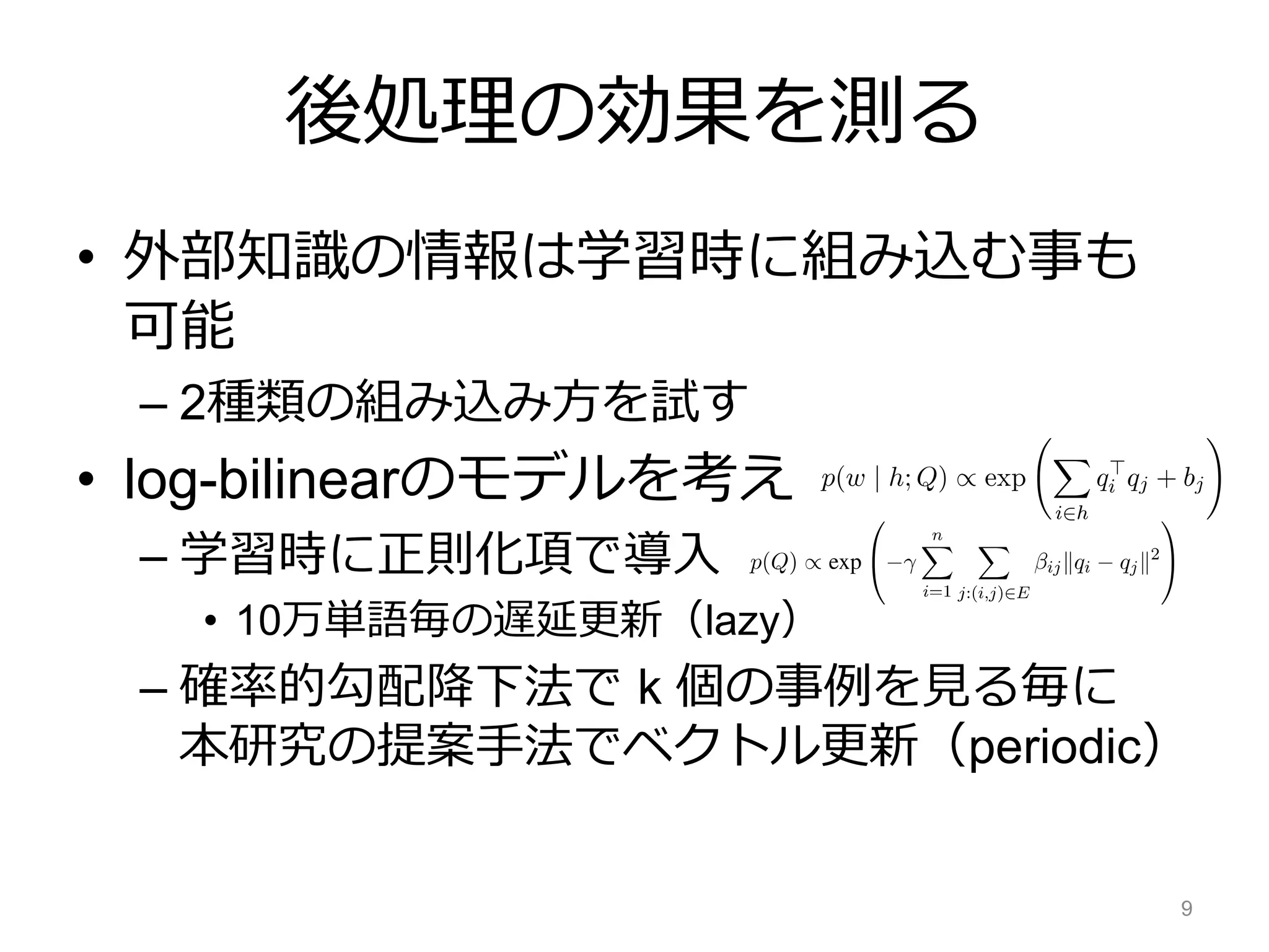 後処理の効果を測る
• 外部知識の情報は学習時に組み込む事も
可能
– 2種類の組み込み方を試す
• log-bilinearのモデルを考え
– 学習時に正則化項で導入
• 10万単語毎の遅延更新（lazy）
– 確率的勾配降下法で k 個の事例を見る毎に
本研究の提案手法でベクトル更新（periodic）
9
 