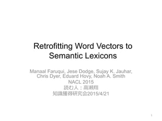 Retrofitting Word Vectors to
Semantic Lexicons
Manaal Faruqui, Jese Dodge, Sujay K. Jauhar,
Chris Dyer, Eduard Hovy, Noah A. Smith
NACL 2015
読む人：高瀬翔
知識獲得研究会2015/4/21
1
 