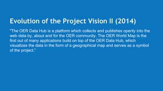 Evolution of the Project Vision II (2014)
"The OER Data Hub is a platform which collects and publishes openly into the
web...