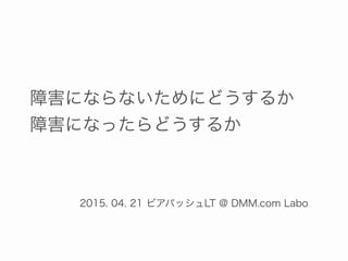 障害にならないためにどうするか
障害になったらどうするか
2015. 04. 21 ビアバッシュLT @ DMM.com Labo
 