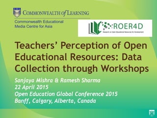 Commonwealth Educational
Media Centre for Asia
Teachers’ Perception of Open
Educational Resources: Data
Collection through Workshops
Sanjaya Mishra & Ramesh Sharma
22 April 2015
Open Education Global Conference 2015
Banff, Calgary, Alberta, Canada
 