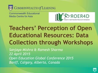 Commonwealth Educational
Media Centre for Asia
Teachers’ Perception of Open
Educational Resources: Data
Collection through Workshops
Sanjaya Mishra & Ramesh Sharma
22 April 2015
Open Education Global Conference 2015
Banff, Calgary, Alberta, Canada
 