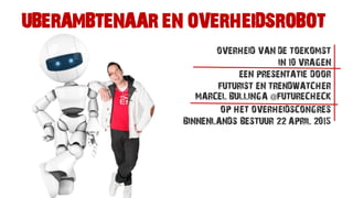 UBERAMBTENAAR EN OVERHEIDSROBOT
OVERHEID VAN DE TOEKOMST
IN 10 VRAGEN
EEN PRESENTATIE DOOR
FUTURIST EN TRENDWATCHER
MARCEL BULLINGA @FUTURECHECK
OP HET OVERHEIDSCONGRES
BINNENLANDS BESTUUR 22 APRIL 2015
 