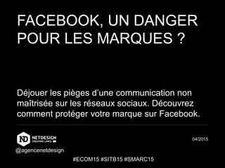 FACEBOOK, UN DANGER
POUR LES MARQUES ?
Déjouer les pièges d’une communication non
maîtrisée sur les réseaux sociaux. Découvrez
comment protéger votre marque sur Facebook.
04/2015
#ECOM15 #SITB15 #SMARC15
@agencenetdesign
 