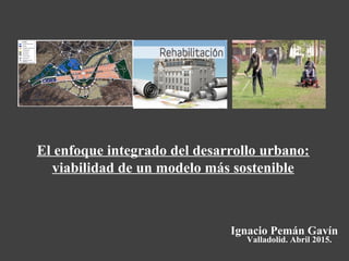 Ignacio Pemán Gavín
El enfoque integrado del desarrollo urbano:
viabilidad de un modelo más sostenible
Valladolid. Abril 2015.
 