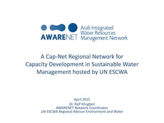 A Cap-Net Regional Network for
Capacity Development in Sustainable Water
Management hosted by UN ESCWA
April 2015
Dr. Ralf Klingbeil
AWARENET Network Coordinator
UN ESCWA Regional Advisor Environment and Water
 