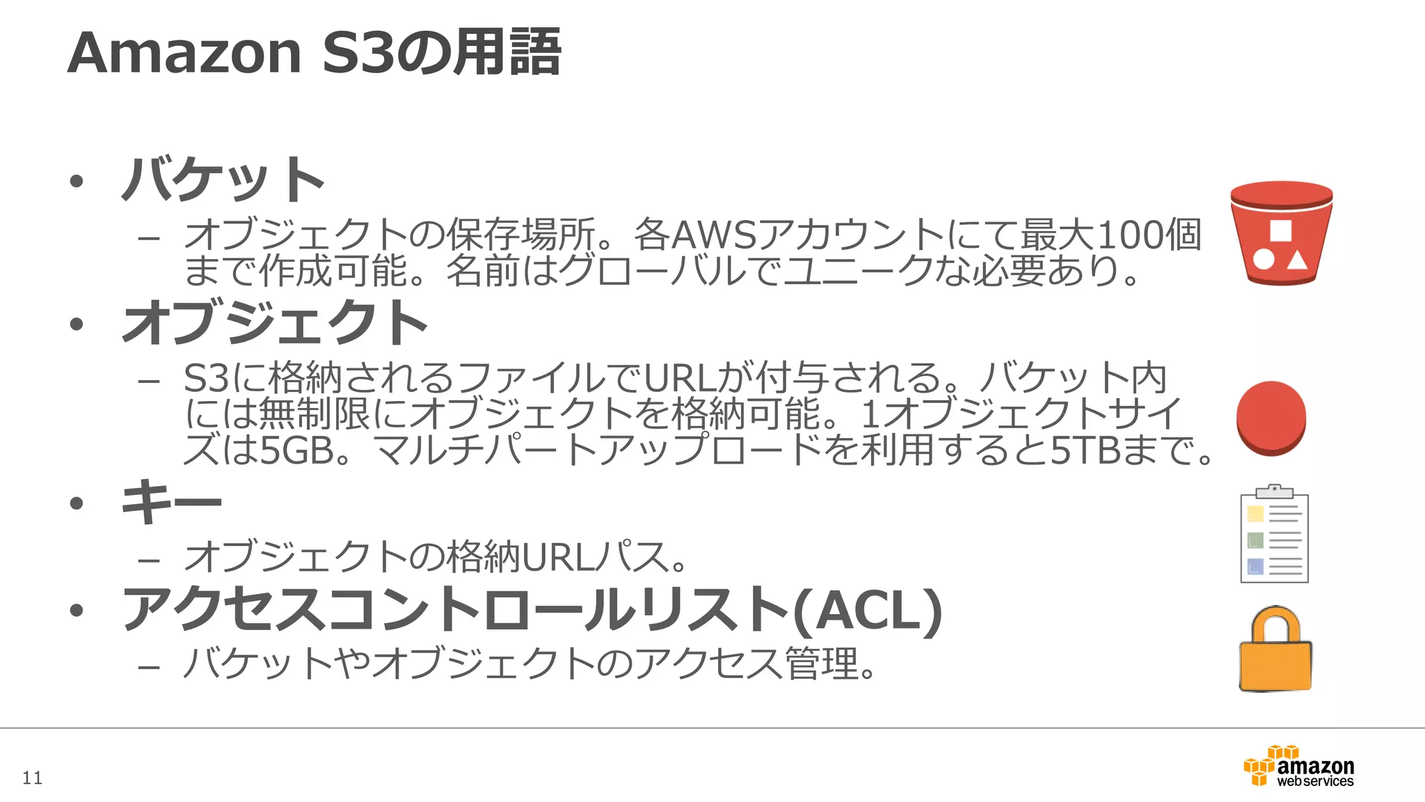 11
Amazon S3の用語
• バケット
– オブジェクトの保存場所。各AWSアカウントにてデフォルト100個ま
で作成可能。名前はグローバルでユニークな必要あり。上限緩和申請
で100以上も利用可能に。
• オブジェクト
– S3に格納されるファイルでURLが付与される。バケット内には無制限
にオブジェクトを格納可能。1オブジェクトサイズは5GB。マルチ
パートアップロードを利用すると5TBまで。
• キー
– オブジェクトの格納URLパス。
• アクセスコントロールリスト(ACL)
– バケットやオブジェクトのアクセス管理。
 