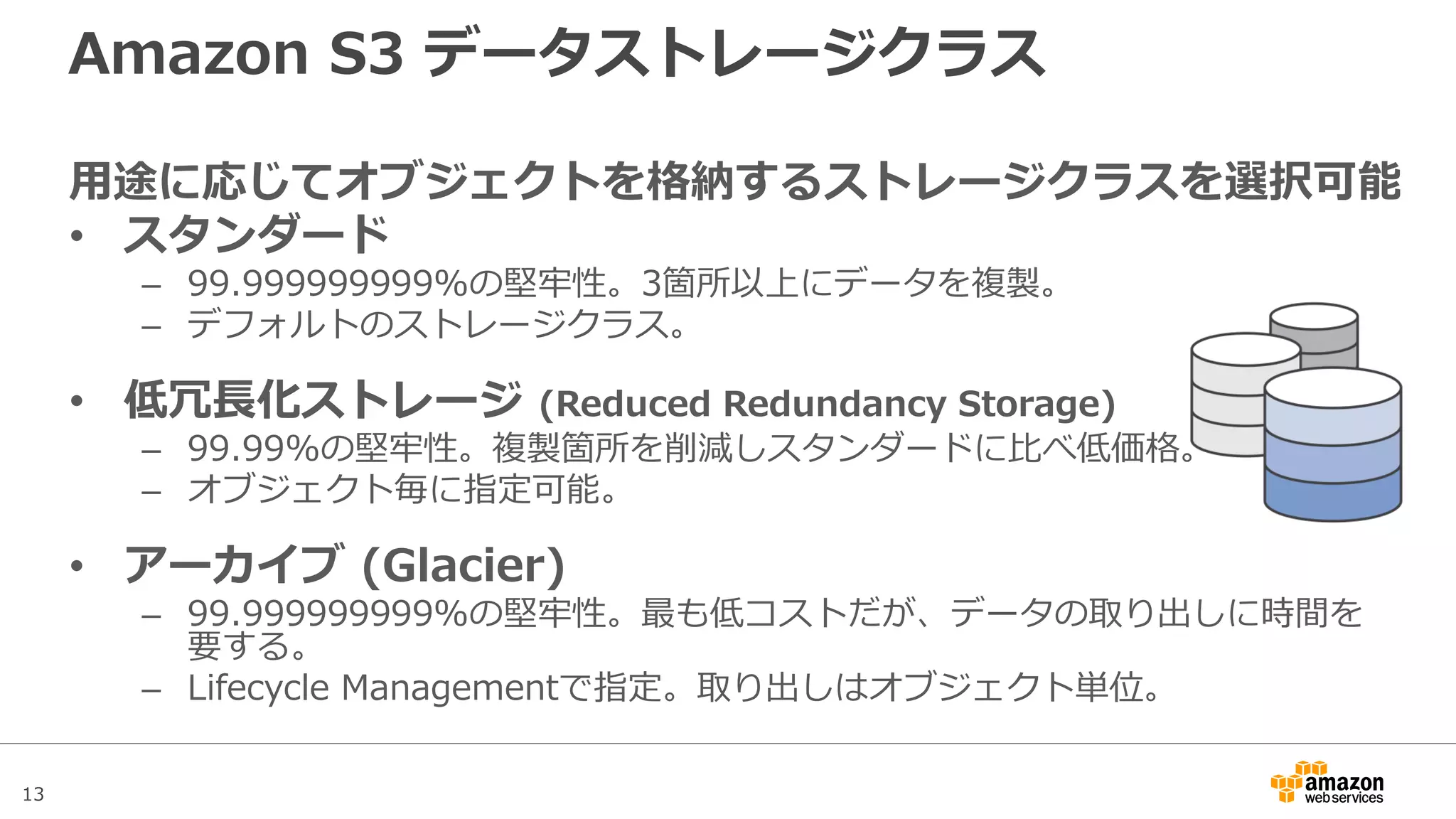 13
Amazon S3 データストレージクラス
用途に応じてオブジェクトを格納するストレージクラスを選択可能
• スタンダード
– 99.999999999%の堅牢性。3箇所以上にデータを複製。
– デフォルトのストレージクラス。
• 標準低頻度アクセスストレージ (Infrequent Access)
– 99.999999999%の堅牢性。スタンダードに比べ格納コストが安価。
– いつでもアクセスは可能だが、データの読み出し容量に対して課金。
• 低冗長化ストレージ (Reduced Redundancy Storage)
– 99.99%の堅牢性。複製箇所を削減しスタンダードに比べ低価格。
– オブジェクト毎に指定可能。
• アーカイブ (Glacier)
– 99.999999999%の堅牢性。最も低コストだが、データの取り出しにコストと時間を要する。
– Lifecycle Managementで指定。取り出しはオブジェクト単位。
 
