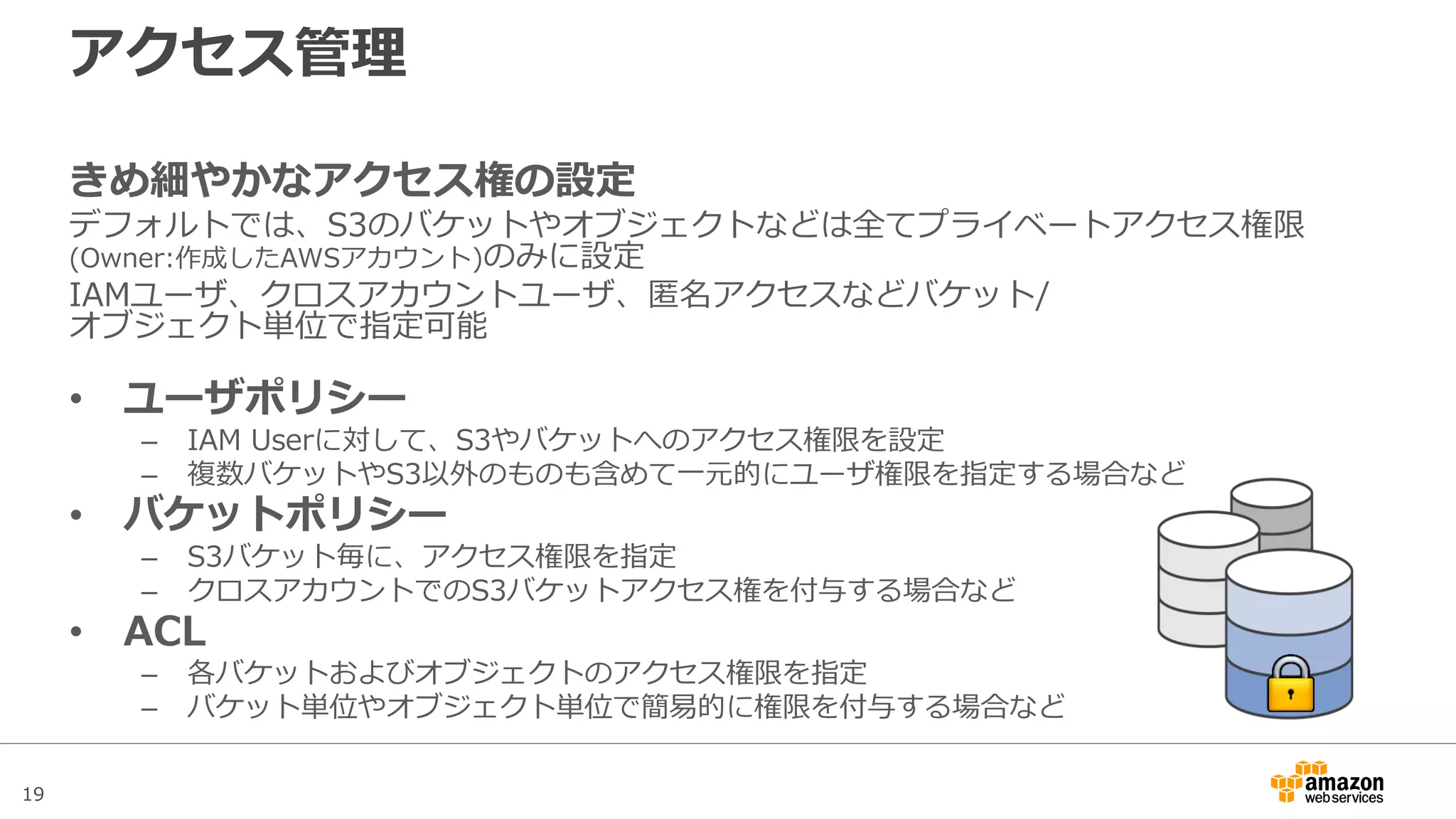 19
アクセス管理
きめ細やかなアクセス権の設定
デフォルトでは、S3のバケットやオブジェクトなどは全てプライベートアクセス権限
(Owner:作成したAWSアカウント)のみに設定
IAMユーザ、クロスアカウントユーザ、匿名アクセスなどバケット/オブジェクト単位で
指定可能
• ユーザポリシー
– IAM Userに対して、S3やバケットへのアクセス権限を設定
– 複数バケットやS3以外のものも含めて一元的にユーザ権限を指定する場合など
• バケットポリシー
– S3バケット毎に、アクセス権限を指定
– クロスアカウントでのS3バケットアクセス権を付与する場合など
• ACL
– 各バケットおよびオブジェクトのアクセス権限を指定
– バケット単位やオブジェクト単位で簡易的に権限を付与する場合など
 