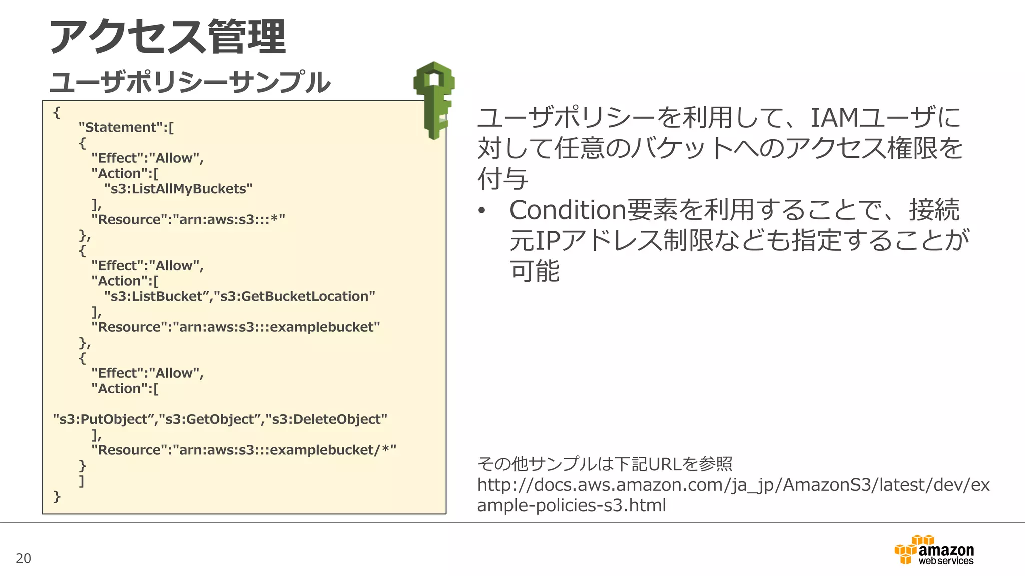 20
アクセス管理
{
"Statement":[
{
"Effect":"Allow",
"Action":[
"s3:ListAllMyBuckets"
],
"Resource":"arn:aws:s3:::*"
},
{
"Effect":"Allow",
"Action":[
"s3:ListBucket”,"s3:GetBucketLocation"
],
"Resource":"arn:aws:s3:::examplebucket"
},
{
"Effect":"Allow",
"Action":[
"s3:PutObject”,"s3:GetObject”,"s3:DeleteObject"
],
"Resource":"arn:aws:s3:::examplebucket/*"
}
]
}
ユーザポリシーサンプル
ユーザポリシーを利用して、IAMユーザに
対して任意のバケットへのアクセス権限を
付与
• Condition要素を利用することで、接続
元IPアドレス制限なども指定することが
可能
その他サンプルは下記URLを参照
http://docs.aws.amazon.com/ja_jp/AmazonS3/latest/dev/ex
ample-policies-s3.html
 