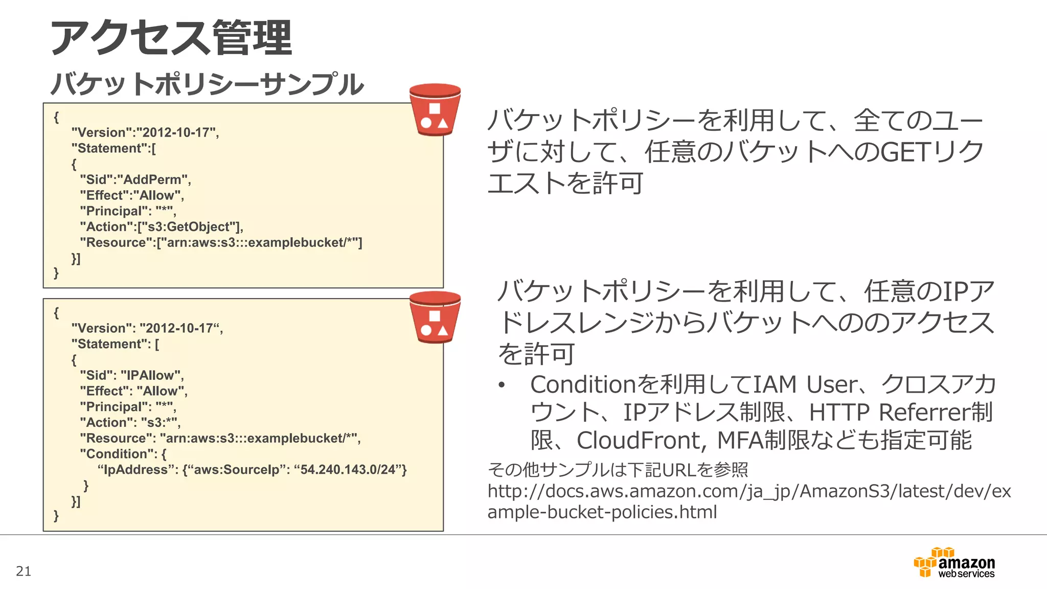 21
アクセス管理
{
"Version":"2012-10-17",
"Statement":[
{
"Sid":"AddPerm",
"Effect":"Allow",
"Principal": "*",
"Action":["s3:GetObject"],
"Resource":["arn:aws:s3:::examplebucket/*"]
}]
}
バケットポリシーサンプル
バケットポリシーを利用して、全てのユー
ザに対して、任意のバケットへのGETリク
エストを許可
その他サンプルは下記URLを参照
http://docs.aws.amazon.com/ja_jp/AmazonS3/latest/dev/ex
ample-bucket-policies.html
{
"Version": "2012-10-17“,
"Statement": [
{
"Sid": "IPAllow",
"Effect": "Allow",
"Principal": "*",
"Action": "s3:*",
"Resource": "arn:aws:s3:::examplebucket/*",
"Condition": {
“IpAddress”: {“aws:SourceIp”: “54.240.143.0/24”}
}
}]
}
バケットポリシーを利用して、任意のIPア
ドレスレンジからバケットへののアクセス
を許可
• Conditionを利用してIAM User、クロスアカ
ウント、IPアドレス制限、HTTP Referrer制
限、CloudFront, MFA制限なども指定可能
 