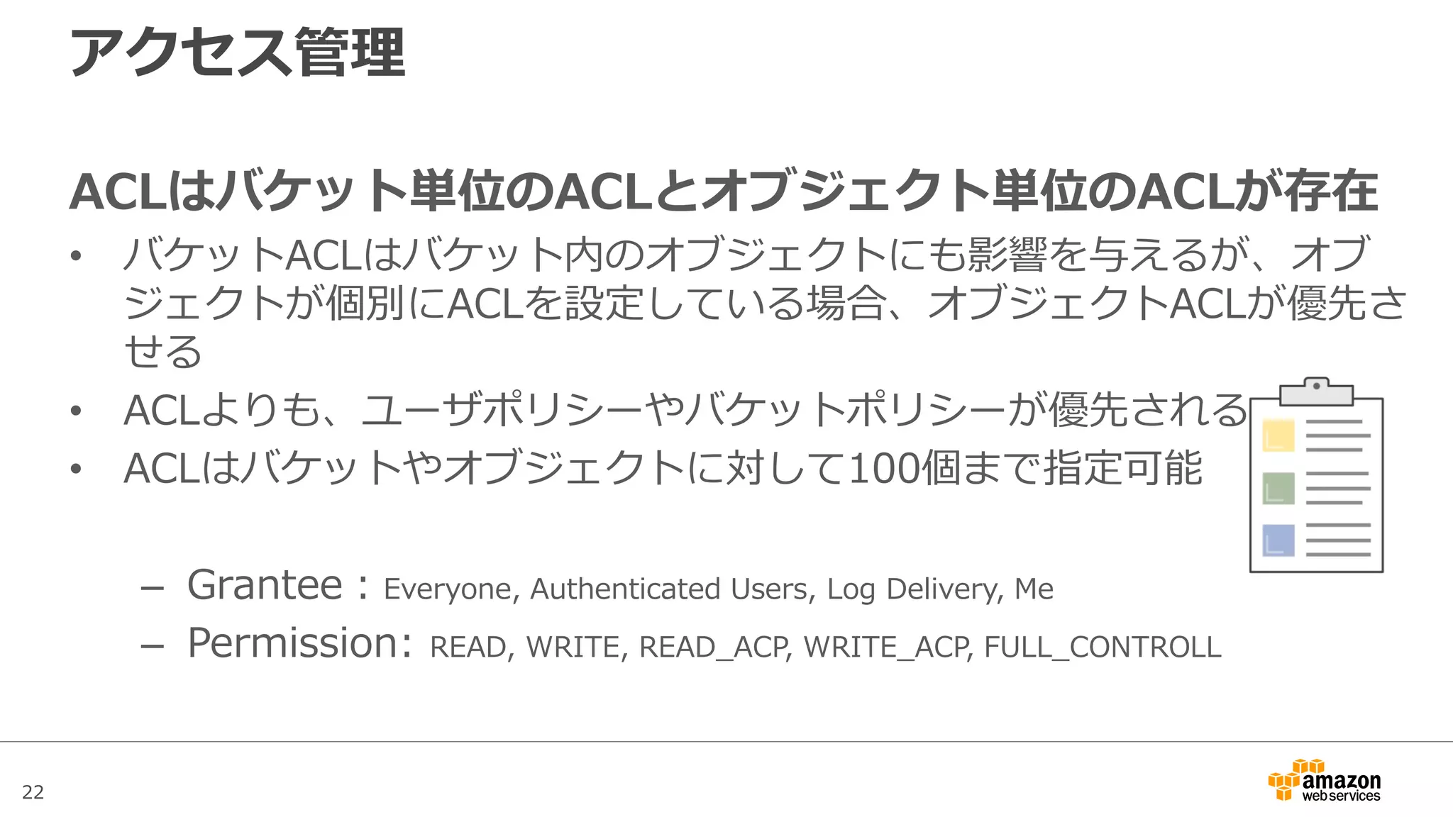 22
アクセス管理
ACLはバケット単位のACLとオブジェクト単位のACLが存在
• バケットACLはバケット内のオブジェクトにも影響を与えるが、オブ
ジェクトが個別にACLを設定している場合、オブジェクトACLが優先さ
せる
• ACLよりも、ユーザポリシーやバケットポリシーが優先される
• ACLはバケットやオブジェクトに対して100個まで指定可能
– Grantee：Everyone, Authenticated Users, Log Delivery, Me
– Permission: READ, WRITE, READ_ACP, WRITE_ACP, FULL_CONTROLL
 