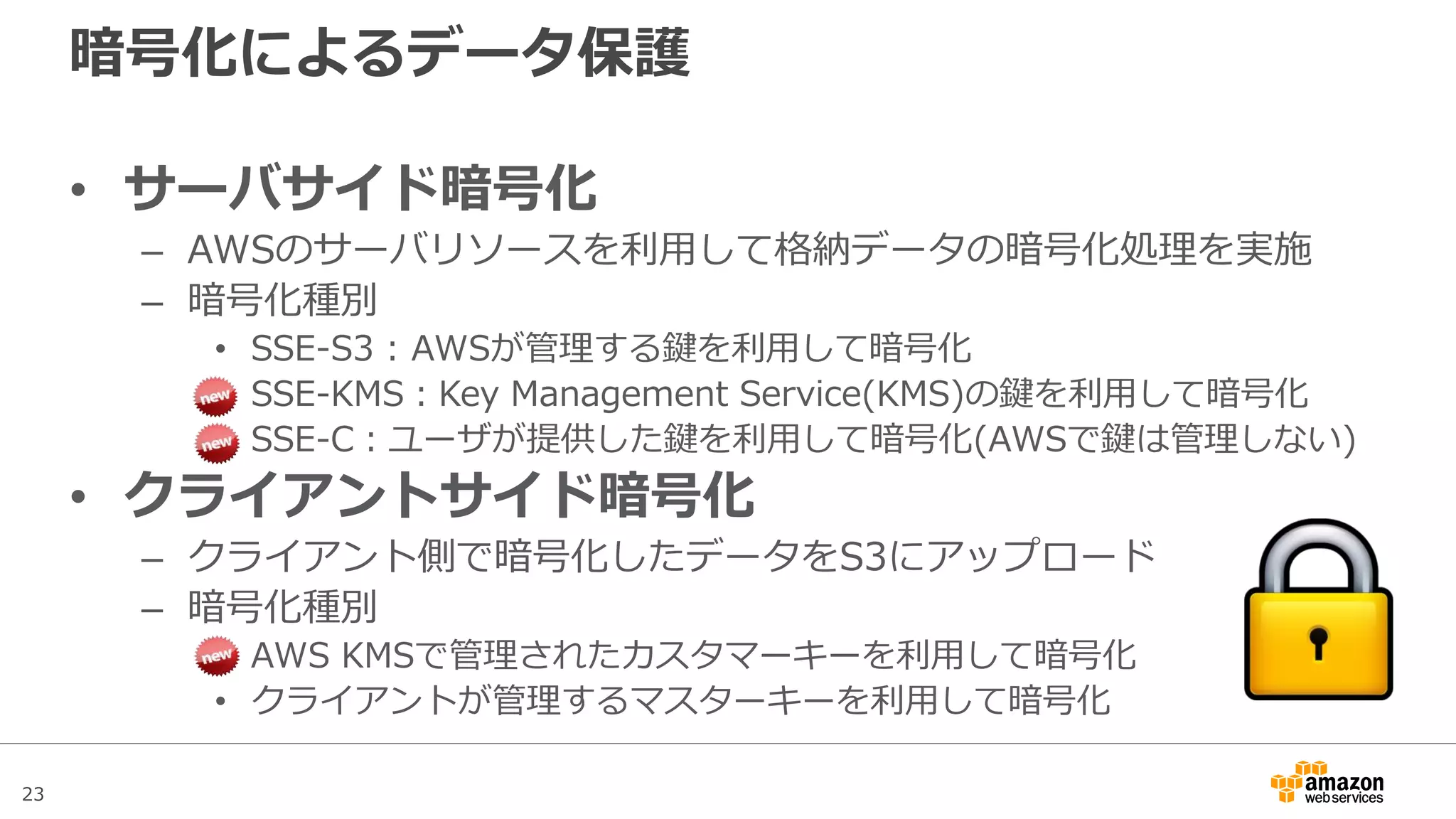 23
VPC Endpoint
• VPC内のPrivate Subnet上で稼働するサービスからNAT Gateway
やNATインスタンスを経由せずに直接S3とセキュアに通信させる
ことが可能
– 通信可能なのは同一リージョンのS3のみ
– VPC管理画面のEndpointで作成し、S3と通信したいSubnetのルートテーブルに追加
– Endpoint作成時にアクセスポリシーを定義し、通信可能なBucketや通信元のVPCの指定が
可能 (Source IPやVPC CIDRによる制限は利用不可)
– 別のVPCやSubnetを跨いだ直接のEndpointの利用は不可
Private Subnet A Private Subnet B
Endpoint
Amazon S3
 