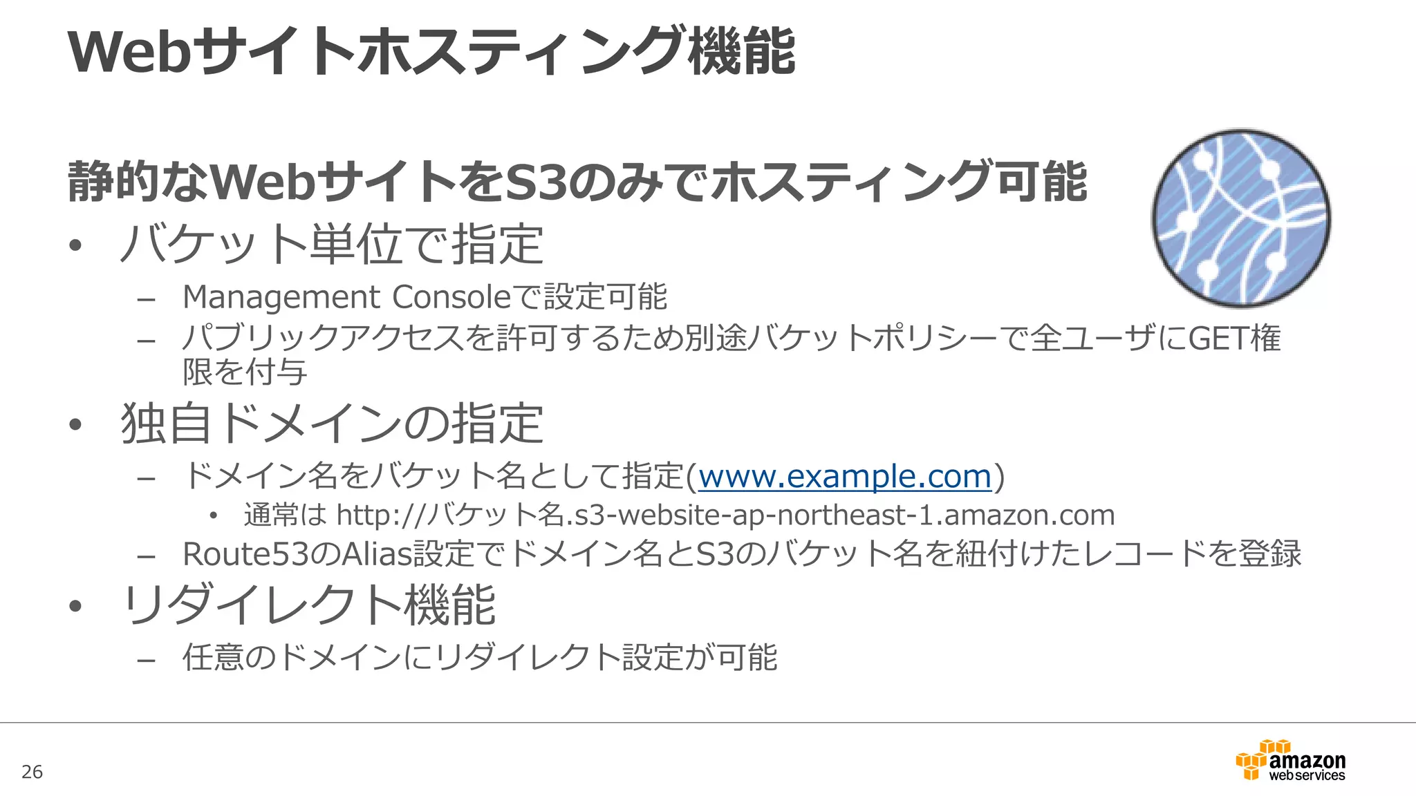 26
Pre-signed Object URL(署名付きURL)
署名URLの生成ソースサンプル (Java SDK)
AmazonS3 s3Client = new AmazonS3Client(new ProfileCredentialsProvider());
java.util.Date expiration = new java.util.Date();
long msec = expiration.getTime();
msec += 1000 * 60 * 60; // 1 hour.
expiration.setTime(msec);
GeneratePresignedUrlRequest generatePresignedUrlRequest =
new GeneratePresignedUrlRequest(bucketName, objectKey);
// GETの場合
generatePresignedUrlRequest.setMethod(HttpMethod.GET);
//PUTの場合
generatePresignedUrlRequest.setMethod(HttpMethod.PUT);
generatePresignedUrlRequest.setExpiration(expiration);
URL url = s3client.generatePresignedUrl(generatePresignedUrlRequest);
// 以降でPUTもしくはGET処理を実装
：
URL有効期間の指定
対象バケットおよびオブジェ
クトの指定
GET/PUTのいずれかの処理
を指定
署名付きURL生成
 