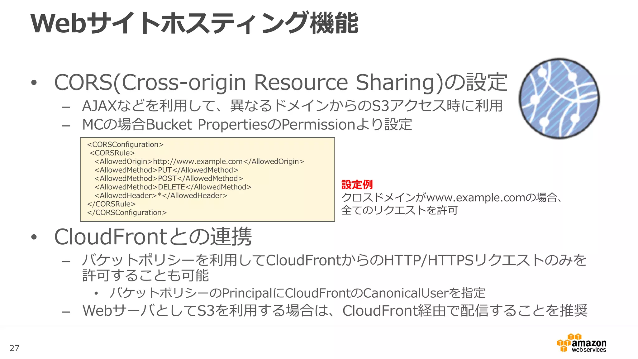 27
Webサイトホスティング機能
静的なWebサイトをS3のみでホスティング可能
• バケット単位で指定
– Management Consoleで設定可能
– パブリックアクセスを許可するため別途バケットポリシーで全ユーザにGET権
限を付与
• 独自ドメインの指定
– ドメイン名をバケット名として指定(www.example.com)
• 通常は http://バケット名.s3-website-ap-northeast-1.amazon.com
– Route53のAlias設定でドメイン名とS3のバケット名を紐付けたレコードを登録
• リダイレクト機能
– 任意のドメインにリダイレクト設定が可能
 