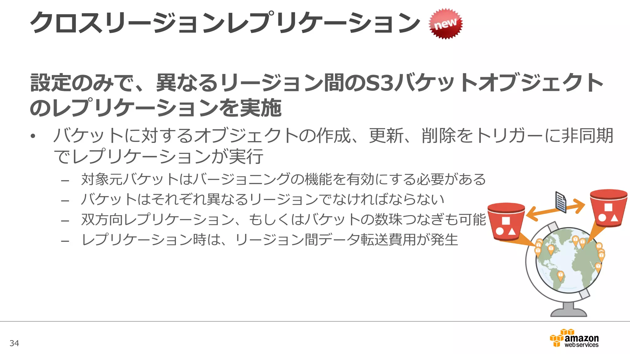 34
Notification機能
• S3からの実行権限の付与
– SNSおよびSQSはそれぞれのPolicyに対してS3からの実行権限を付与
– Lambdaに関しては、Lambdaが利用するIAM RoleにS3の権限を付与
• イベントでの通知内容
通知項目
共通情報 リージョン, タイムスタンプ, Event Type
リクエスト情報 Request Actor Principal ID, Request Source IP, Request ID, Host ID
バケット情報 Notification Configuration Destination ID, バケット名, バケットARN, バケットOwner
Principal ID
オブジェクト情報 オブジェクトキー, オブジェクトサイズ, オブジェクトETag, オブジェクトバージョンID
 