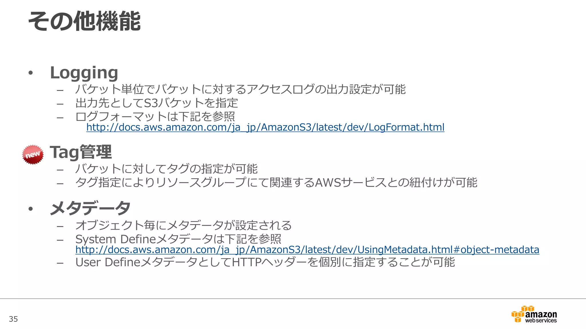 35
クロスリージョンレプリケーション
設定のみで、異なるリージョン間のS3バケットオブジェクト
のレプリケーションを実施
• バケットに対するオブジェクトの作成、更新、削除をトリガーに非同期
でレプリケーションが実行
– 対象元バケットはバージョニングの機能を有効にする必要がある
– バケットはそれぞれ異なるリージョンでなければならない
– 双方向レプリケーションも可能
– レプリケーション時は、リージョン間データ転送費用が発生
 