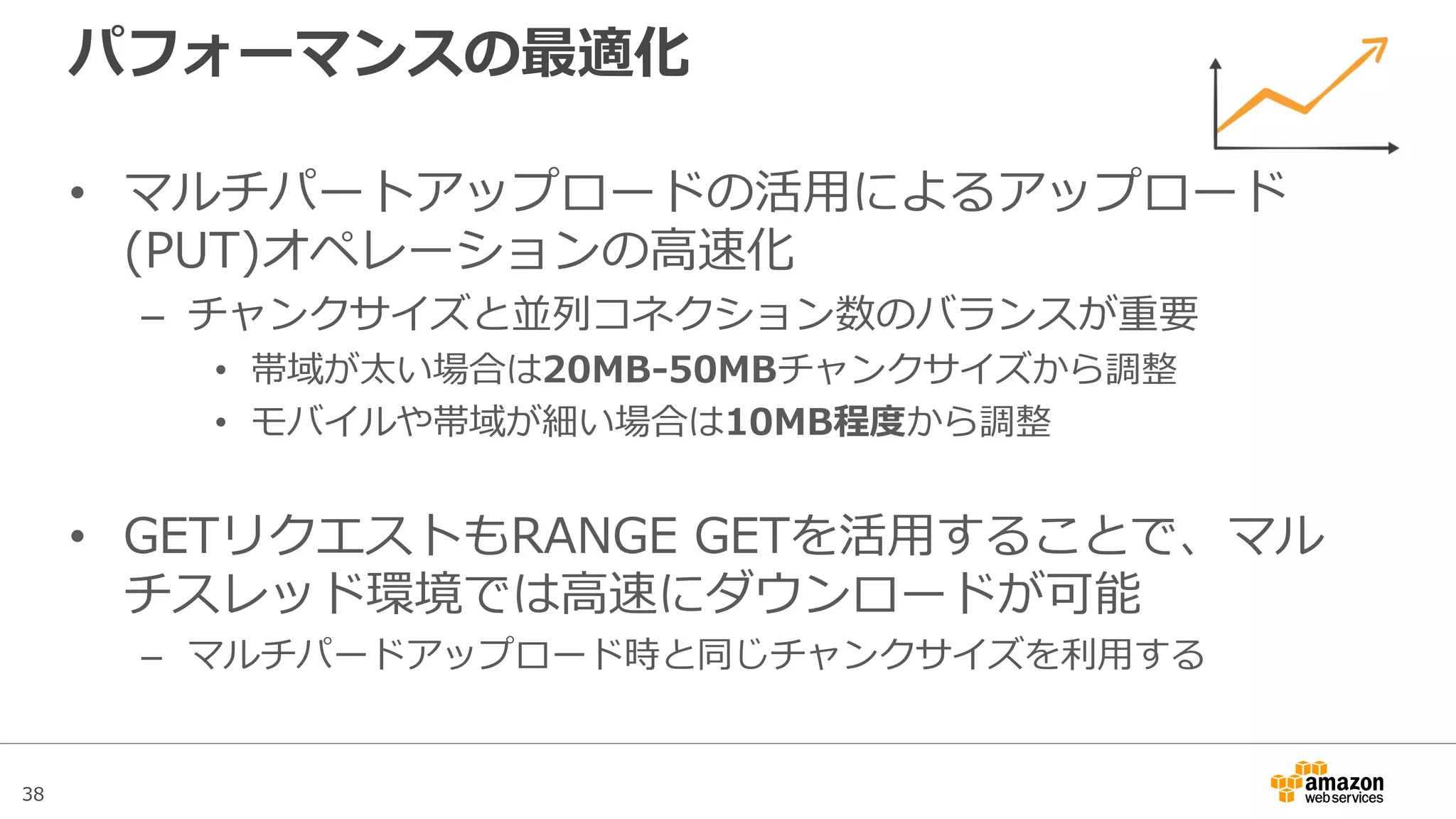38
その他機能
• Logging
– バケット単位でバケットに対するアクセスログの出力設定が可能
– 出力先としてS3バケットを指定
– ログフォーマットは下記を参照
http://docs.aws.amazon.com/ja_jp/AmazonS3/latest/dev/LogFormat.html
• Tag管理
– バケットに対してタグの指定が可能
– タグ指定によりリソースグループにて関連するAWSサービスとの紐付けが可能
• メタデータ
– オブジェクト毎にメタデータが設定される
– System Defineメタデータは下記を参照
http://docs.aws.amazon.com/ja_jp/AmazonS3/latest/dev/UsingMetadata.html#object-metadata
– User DefineメタデータとしてHTTPヘッダーを個別に指定することが可能
 