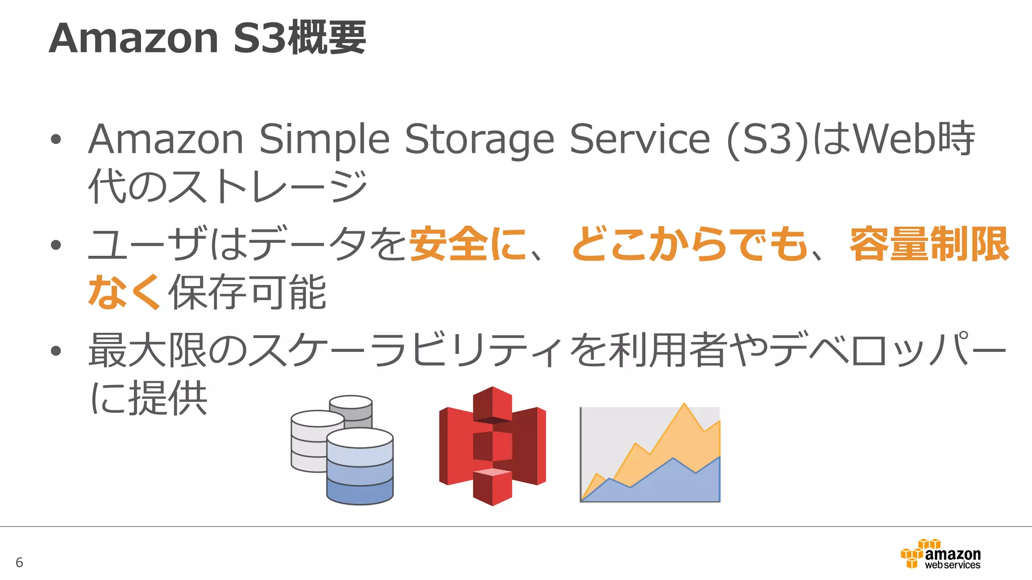 6
Amazon S3概要
• Amazon Simple Storage Service (S3)はWeb時
代のストレージ
• ユーザはデータを安全に、どこからでも、容量制限
なく保存可能
• 最大限のスケーラビリティを利用者やデベロッパー
に提供
 