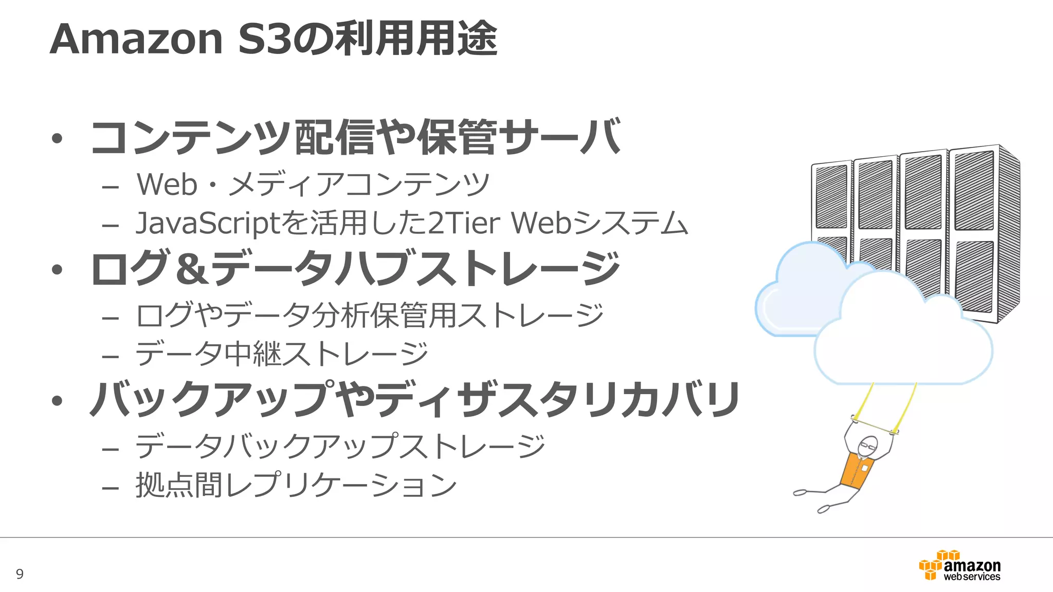 9
Amazon S3の利用用途
• コンテンツ配信や保管サーバ
– Web・画像・動画などのメディアコンテンツ
– JavaScriptを活用した2Tier Webシステム
• ログ＆データハブストレージ
– ログやデータ分析保管用ストレージ
– データ中継ストレージ
• バックアップやディザスタリカバリ
– データバックアップストレージ
– 拠点間レプリケーション
 