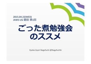 ごった煮勉強会
のススメ
Kyoko	
  Gyori	
  Nagafuchi	
  @Nagafuchik
2015.04.22(WED)	
  
JAWS-­‐UG	
  磐⽥田  第1回
 