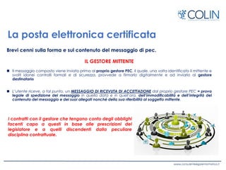 La posta elettronica certificata
Brevi cenni sulla forma e sul contenuto del messaggio di pec.
IL GESTORE MITTENTE
 Il messaggio composto viene inviato prima al proprio gestore PEC, il quale, una volta identificato il mittente e
svolti idonei controlli formali e di sicurezza, provvede a firmarlo digitalmente e ad inviarlo al gestore
destinatario
 L’utente riceve, a tal punto, un MESSAGGIO DI RICEVUTA DI ACCETTAZIONE dal proprio gestore PEC = prova
legale di spedizione del messaggio in quella data e in quell’ora, dell’immodificabilità e dell’integrità del
contenuto del messaggio e dei suoi allegati nonché della sua riferibilità al soggetto mittente.
I contratti con il gestore che tengano conto degli obblighi
facenti capo a questi in base alle prescrizioni del
legislatore e a quelli discendenti dalla peculiare
disciplina contrattuale.
 