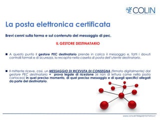 La posta elettronica certificata
Brevi cenni sulla forma e sul contenuto del messaggio di pec.
IL GESTORE DESTINATARIO
 A questo punto il gestore PEC destinatario prende in carico il messaggio e, fatti i dovuti
controlli formali e di sicurezza, lo recapita nella casella di posta dell’utente destinatario.
 Il mittente riceve, così, un MESSAGGIO DI RICEVUTA DI CONSEGNA (firmato digitalmente) dal
gestore PEC destinatario = prova legale di ricezione (e non di lettura come nella posta
cartacea) in quel preciso momento, di quel preciso messaggio e di quegli specifici allegati
da parte del destinatario.
 