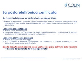 La posta elettronica certificata
Brevi cenni sulla forma e sul contenuto del messaggio di pec.
Il mittente quindi riceve 2 “ricevute”, una di accettazione e una di avvenuta consegna. Queste
due ricevute sono inviate rispettivamente dal gestore PEC del mittente e dal gestore PEC
destinatario.
La ricevuta di accettazione
 Attesta l’invio del messaggio
 Può essere utilizzata per dimostrare l’avvenuta spedizione nei casi in cui le norme richiedono
che il documento sia spedito entro una certa data.
La ricevuta di avvenuta consegna
 Attesta la ricezione del messaggio
 Può contenere le evidenze documentali che consentono di provare la consegna di un
determinato documento al destinatario
Queste ricevute quindi possono essere usate come prove dell'invio, della ricezione
(ed anche del contenuto del messaggio inviato)
 