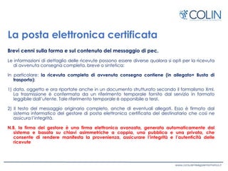 La posta elettronica certificata
Brevi cenni sulla forma e sul contenuto del messaggio di pec.
Le informazioni di dettaglio delle ricevute possono essere diverse qualora si opti per la ricevuta
di avvenuta consegna completa, breve o sintetica:
In particolare: la ricevuta completa di avvenuta consegna contiene (in allegato= Busta di
trasporto):
1) data, oggetto e ora riportate anche in un documento strutturato secondo il formalismo Xml.
La trasmissione è confermata da un riferimento temporale fornito dal servizio in formato
leggibile dall’utente. Tale riferimento temporale è opponibile a terzi.
2) Il testo del messaggio originario completo, anche di eventuali allegati. Esso è firmato dal
sistema informatico del gestore di posta elettronica certificata del destinatario che così ne
assicura l’integrità.
N.B. la firma del gestore è una firma elettronica avanzata, generata automaticamente dal
sistema e basata su chiavi asimmetriche a coppia, una pubblica e una privata, che
consente di rendere manifesta la provenienza, assicurare l’integrità e l’autenticità delle
ricevute
 