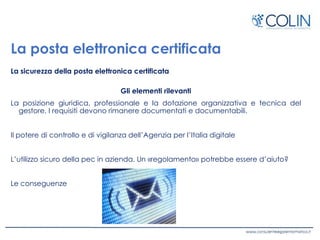 La posta elettronica certificata
La sicurezza della posta elettronica certificata
Gli elementi rilevanti
La posizione giuridica, professionale e la dotazione organizzativa e tecnica del
gestore. I requisiti devono rimanere documentati e documentabili.
Il potere di controllo e di vigilanza dell’Agenzia per l’Italia digitale
L’utilizzo sicuro della pec in azienda. Un «regolamento» potrebbe essere d’aiuto?
Le conseguenze
 
