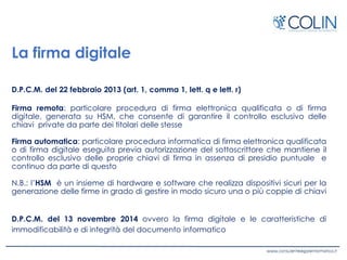 La firma digitale
D.P.C.M. del 22 febbraio 2013 (art. 1, comma 1, lett. q e lett. r)
Firma remota: particolare procedura di firma elettronica qualificata o di firma
digitale, generata su HSM, che consente di garantire il controllo esclusivo delle
chiavi private da parte dei titolari delle stesse
Firma automatica: particolare procedura informatica di firma elettronica qualificata
o di firma digitale eseguita previa autorizzazione del sottoscrittore che mantiene il
controllo esclusivo delle proprie chiavi di firma in assenza di presidio puntuale e
continuo da parte di questo
N.B.: l’HSM è un insieme di hardware e software che realizza dispositivi sicuri per la
generazione delle firme in grado di gestire in modo sicuro una o più coppie di chiavi
D.P.C.M. del 13 novembre 2014 ovvero la firma digitale e le caratteristiche di
immodificabilità e di integrità del documento informatico
 