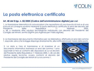 La posta elettronica certificata
Art. 48 del D.lgs. n. 82/2005 (Codice dell’amministrazione digitale) per cui:
1. La trasmissione telematica di comunicazioni che necessitano di una ricevuta di invio e di una
ricevuta di consegna avviene mediante la posta elettronica certificata ai sensi del decreto del
Presidente della Repubblica 11 febbraio 2005,
n. 68, o mediante altre soluzioni tecnologiche individuate con decreto del Presidente del
Consiglio dei Ministri, sentito DigitPA (ora Agenzia per l’Italia digitale).
2. La trasmissione del documento informatico per via telematica, effettuata ai sensi del comma
1, equivale, salvo che la legge disponga diversamente, alla notificazione per mezzo della posta.
3. La data e l'ora di trasmissione e di ricezione di un
documento informatico trasmesso ai sensi del comma 1 sono
opponibili ai terzi se conformi alle disposizioni di cui al decreto
del Presidente della Repubblica 11 febbraio 2005, n. 68, ed alle
relative regole tecniche, ovvero conformi al decreto del
Presidente del Consiglio dei Ministri di cui al comma 1.
 