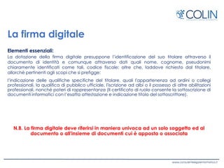 La firma digitale
Elementi essenziali:
La dotazione della firma digitale presuppone l’identificazione del suo titolare attraverso il
documento di identità e comunque attraverso dati quali nome, cognome, pseudonimi
chiaramente identificati come tali, codice fiscale; oltre che, laddove richiesto dal titolare,
allorchè pertinenti agli scopi che si prefigge:
l’indicazione delle qualifiche specifiche del titolare, quali l'appartenenza ad ordini o collegi
professionali, la qualifica di pubblico ufficiale, l'iscrizione ad albi o il possesso di altre abilitazioni
professionali, nonché poteri di rappresentanza (Il certificato di ruolo consente la sottoscrizione di
documenti informatici con l’esatta attestazione e indicazione titolo del sottoscrittore).
N.B. La firma digitale deve riferirsi in maniera univoca ad un solo soggetto ed al
documento o all'insieme di documenti cui è apposta o associata
 