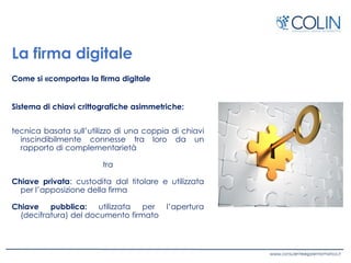 La firma digitale
Come si «comporta» la firma digitale
Sistema di chiavi crittografiche asimmetriche:
tecnica basata sull’utilizzo di una coppia di chiavi
inscindibilmente connesse tra loro da un
rapporto di complementarietà
tra
Chiave privata: custodita dal titolare e utilizzata
per l’apposizione della firma
Chiave pubblica: utilizzata per l’apertura
(decifratura) del documento firmato
 