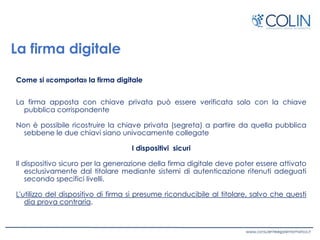 La firma digitale
Come si «comporta» la firma digitale
La firma apposta con chiave privata può essere verificata solo con la chiave
pubblica corrispondente
Non è possibile ricostruire la chiave privata (segreta) a partire da quella pubblica
sebbene le due chiavi siano univocamente collegate
I dispositivi sicuri
Il dispositivo sicuro per la generazione della firma digitale deve poter essere attivato
esclusivamente dal titolare mediante sistemi di autenticazione ritenuti adeguati
secondo specifici livelli.
L'utilizzo del dispositivo di firma si presume riconducibile al titolare, salvo che questi
dia prova contraria.
 