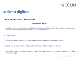 La firma digitale
Come si «comporta» la firma digitale
I dispositivi sicuri
I dispositivi sicuri e le procedure utilizzate per la generazione delle firme devono presentare
requisiti di sicurezza tali da garantire che la chiave privata:
a) sia riservata;
b) non possa essere derivata e che la relativa firma sia protetta da contraffazioni;
c) possa essere sufficientemente protetta dal titolare dall'uso da parte di terzi.
I dispositivi sicuri e le procedure devono garantire l'integrità dei documenti informatici a cui la
firma si riferisce
 