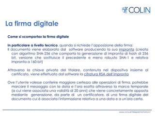 La firma digitale
Come si «comporta» la firma digitale
In particolare a livello tecnico, quando si richiede l’apposizione della firma:
Il documento viene elaborato dal software producendo la sua impronta (creata
con algoritmo SHA-256 che comporta la generazione di impronta di hash di 256
bit, versione che sostituisce il precedente e meno robusto SHA-1 e relativa
impronta a 160 bit)
Attraverso la chiave privata del titolare, contenuta nel dispositivo insieme al
certificato, viene effettuata dal software la cifratura RSA dell’impronta
Ove l’utente volesse conferire maggiore certezza alle operazioni di firma, potrebbe
marcare il messaggio con la data e l’ora esatta attraverso la marca temporale
(a cui viene associata una validità di 20 anni) che viene concretamente apposta
mediante generazione, da parte di un certificatore, di una firma digitale del
documento cui è associata l'informazione relativa a una data e a un'ora certa.
 