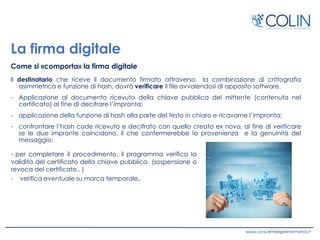 La firma digitale
Come si «comporta» la firma digitale
Il destinatario che riceve il documento firmato attraverso la combinazione di crittografia
asimmetrica e funzione di hash, dovrà verificare il file avvalendosi di apposito software.
- Applicazione al documento ricevuto della chiave pubblica del mittente (contenuta nel
certificato) al fine di decifrare l’impronta;
- applicazione della funzione di hash alla parte del testo in chiaro e ricavarne l’impronta;
- confrontare l’hash code ricevuto e decifrato con quello creato ex novo, al fine di verificare
se le due impronte coincidono, il che confermerebbe la provenienza e la genuinità del
messaggio;
- per completare il procedimento, il programma verifica la
validità del certificato della chiave pubblica (sospensione o
revoca del certificato.. )
- verifica eventuale su marca temporale.
 