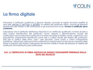 La firma digitale
Attraverso il certificato qualificato si devono rilevare, secondo le regole tecniche stabilite ai
sensi dell' articolo 71 del D.lgs. n. 82/2005, la validità del certificato stesso, nonché gli elementi
identificativi del titolare e del certificatore e gli eventuali limiti d'uso. Ovvero il certificato deve
contenere:
indicazione che il certificato elettronico rilasciato è un certificato qualificato; numero di serie o
altro codice identificativo del certificato; nome, ragione o denominazione sociale del
certificatore che ha rilasciato il certificato e lo Stato nel quale è stabilito; nome, cognome o uno
pseudonimo chiaramente identificato come tale e codice fiscale del titolare del certificato;
dati per la verifica della firma, cioè i dati peculiari, come codici o chiavi crittografiche
pubbliche, utilizzati per verificare la firma elettronica corrispondenti ai dati per la creazione della
stessa in possesso del titolare; indicazione del termine iniziale e finale del periodo di validità del
certificato; firma elettronica del certificatore.
N.B.: IL CERTIFICATO DI FIRMA DIGITALE HA DURATA SOLITAMENTE TRIENNALE DALLA
DATA DEL RILASCIO
 