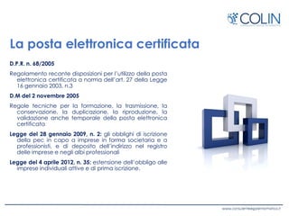 La posta elettronica certificata
D.P.R. n. 68/2005
Regolamento recante disposizioni per l’utilizzo della posta
elettronica certificata a norma dell’art. 27 della Legge
16 gennaio 2003, n.3
D.M del 2 novembre 2005
Regole tecniche per la formazione, la trasmissione, la
conservazione, la duplicazione, la riproduzione, la
validazione anche temporale della posta elettronica
certificata
Legge del 28 gennaio 2009, n. 2: gli obblighi di iscrizione
della pec in capo a imprese in forma societaria e a
professionisti, e di deposito dell’indirizzo nel registro
delle imprese e negli albi professionali
Legge del 4 aprile 2012, n. 35: estensione dell’obbligo alle
imprese individuali attive e di prima iscrizione.
 