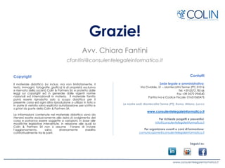 Grazie!
Avv. Chiara Fantini
cfantini@consulentelegaleinformatico.it
Copyright
Il materiale didattico (ivi inclusi, ma non limitatamente, il
testo, immagini, fotografie, grafica) è di proprietà esclusiva
e riservata della società Colin & Partners Srl, e protetto dalle
leggi sul copyright ed in generale dalle vigenti norme
nazionali ed internazionali in materia. Il materiale fornito
potrà essere riprodotto solo a scopo didattico per il
presente corso ed ogni altra riproduzione o utilizzo in toto o
in parte è vietata salvo esplicita autorizzazione per scritto e
a priori da parte della Colin & Partners Srl.
Le informazioni contenute nel materiale didattico sono da
ritenersi esatte esclusivamente alla data di svolgimento del
corso e potranno essere soggette a variazioni, in base alle
modifiche legislative intervenute, in relazione alle quali la
Colin & Partners Srl non si assume l’onere di inviare
l’aggiornamento, salvo diversamente stabilito
contrattualmente tra le parti.
Contatti
Sede legale e amministrativa:
Via Cividale, 51 – Montecatini Terme (PT) 51016
Tel. +39 0572 78166
Fax +39 0572 294540
Partita Iva e Codice Fiscale: 01651060475
Le nostre sedi: Montecatini Terme (PT), Roma, Milano, Lucca
www.consulentelegaleinformatico.it
Per richieste progetti e preventivi:
info@consulentelegaleinformatico.it
Per organizzare eventi e corsi di formazione:
comunicazione@consulentelegaleinformatico.it
Seguici su:
 